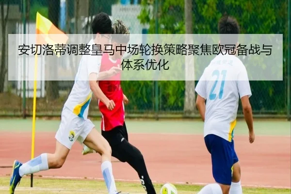 安切洛蒂调整皇马中场轮换策略聚焦欧冠备战与体系优化