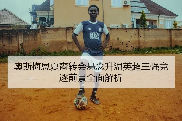 奥斯梅恩夏窗转会悬念升温英超三强竞逐前景全面解析