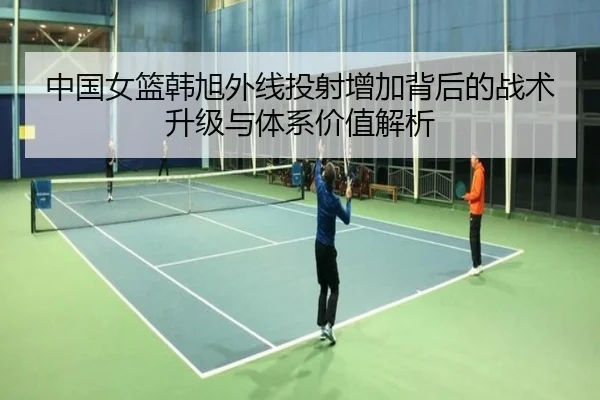 中国女篮韩旭外线投射增加背后的战术升级与体系价值解析