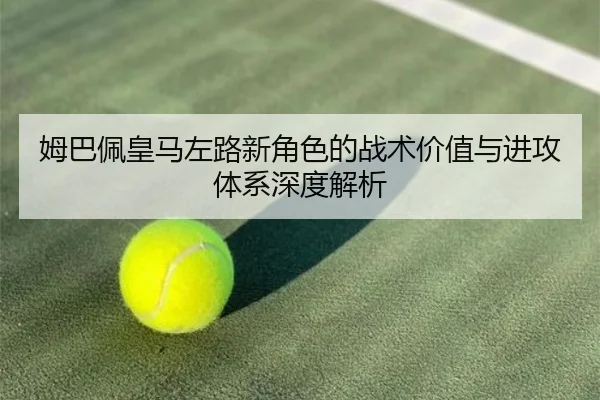姆巴佩皇马左路新角色的战术价值与进攻体系深度解析
