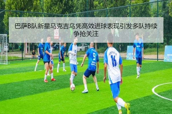 巴萨B队新星马克吉乌凭高效进球表现引发多队持续争抢关注