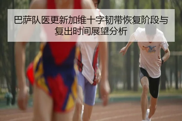 巴萨队医更新加维十字韧带恢复阶段与复出时间展望分析
