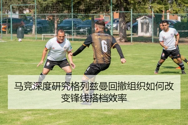 马竞深度研究格列兹曼回撤组织如何改变锋线搭档效率
