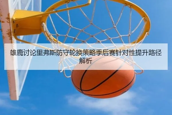 雄鹿讨论里弗斯防守轮换策略季后赛针对性提升路径解析
